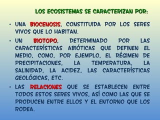 Los ecosistemas se caracterizan por:  Una  biocenosis , constituida por los seres vivos que lo habitan. Un  biotopo , determinado por las características abióticas que definen el medio, como, por ejemplo, el régimen de precipitaciones, la temperatura, la salinidad, la acidez, las características geológicas, etc. Las  relaciones  que se establecen entre todos estos seres vivos, así como las que se producen entre ellos y el entorno que los rodea. 