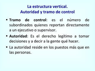 La estructura vertical. Autoridad y tramo de control Tramo de control : es el número de subordinados quienes reportan directamente a un ejecutivo o supervisor. Autoridad : Es el derecho legítimo a tomar decisiones y a decir a la gente qué hacer. La autoridad reside en los puestos más que en las personas. 