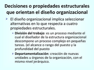 Decisiones o propiedades estructurales que orientan el diseño organizacional El diseño organizacional implica seleccionar alternativas en lo que respecta a cuatro propiedades estructurales. División del trabajo : es un proceso mediante el cual el diseñador de la estructura organizacional descompone un proceso complejo en pequeñas tareas. (el alcance o rango del puesto y la profundidad del puesto Departamentalización : creación de nuevas unidades u órganos de la organización, con el mismo nivel jerárquico. 