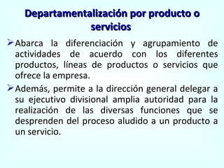 Abarca la diferenciación y agrupamiento de actividades de acuerdo con los diferentes productos, líneas de productos o servicios que ofrece la empresa. Además, permite a la dirección general delegar a su ejecutivo divisional amplia autoridad para la realización de las diversas funciones que se desprenden del proceso aludido a un producto a un servicio. Departamentalización por producto o servicios  