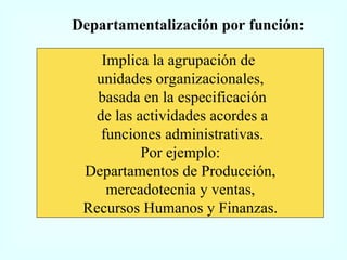 Departamentalización por función: Implica la agrupación de  unidades organizacionales, basada en la especificación de las actividades acordes a funciones administrativas. Por ejemplo: Departamentos de Producción, mercadotecnia y ventas,  Recursos Humanos y Finanzas. 