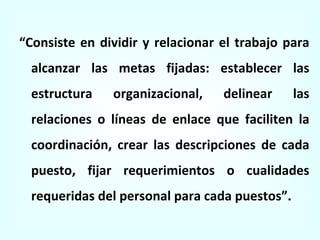 “ Consiste en dividir y relacionar el trabajo para alcanzar las metas fijadas: establecer las estructura organizacional, delinear las relaciones o líneas de enlace que faciliten la coordinación, crear las descripciones de cada puesto, fijar requerimientos o cualidades requeridas del personal para cada puestos” . 