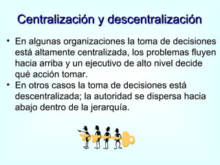 Centralización y descentralización En algunas organizaciones la toma de decisiones está altamente centralizada, los problemas fluyen hacia arriba y un ejecutivo de alto nivel decide qué acción tomar. En otros casos la toma de decisiones está descentralizada; la autoridad se dispersa hacia abajo dentro de la jerarquía.  