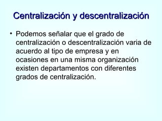 Centralización y descentralización Podemos señalar que el grado de centralización o descentralización varia de acuerdo al tipo de empresa y en ocasiones en una misma organización existen departamentos con diferentes grados de centralización. 