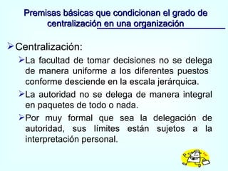 Centralización: La facultad de tomar decisiones no se delega de manera uniforme a los diferentes puestos  conforme desciende en la escala jerárquica. La autoridad no se delega de manera integral en paquetes de todo o nada. Por muy formal que sea la delegación de autoridad, sus límites están sujetos a la interpretación personal. Premisas básicas que condicionan el grado de centralización en una organización 