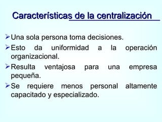 Una sola persona toma decisiones. Esto da uniformidad a la operación organizacional. Resulta ventajosa para una empresa pequeña. Se requiere menos personal altamente capacitado y especializado. Características de la centralización 