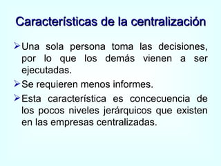Características de la centralización Una sola persona toma las decisiones, por lo que los demás vienen a ser ejecutadas. Se requieren menos informes. Esta característica es concecuencia de los pocos niveles jerárquicos que existen en las empresas centralizadas. 