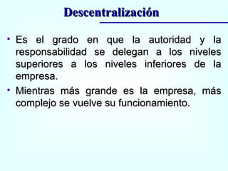Es el grado en que la autoridad y la responsabilidad se delegan a los niveles superiores a los niveles inferiores de la empresa. Mientras más grande es la empresa, más complejo se vuelve su funcionamiento. Descentralización 