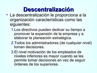 Descentralización La descentralización le proporciona a la organización características como las siguientes: 1. Los directivos pueden dedicar su tiempo a promover la expansión de la empresa y a elaborar la planeación estratégica. 2. Todos los administradores (de cualquier nivel) toman decisiones. 3. El nivel motivación de los empleados de niveles inferiores es mayor cuando se les permite tomar decisiones en vez de seguir órdenes de los superiores. 