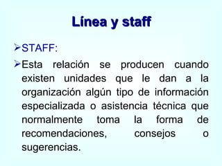Línea y staff STAFF:   Esta relación se producen cuando existen unidades que le dan a la organización algún tipo de información especializada o asistencia técnica que normalmente toma la forma de recomendaciones, consejos o sugerencias. 