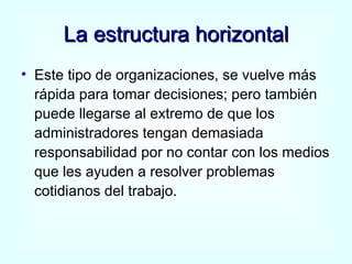 La estructura horizontal Este tipo de organizaciones, se vuelve más rápida para tomar decisiones; pero también puede llegarse al extremo de que los administradores tengan demasiada responsabilidad por no contar con los medios que les ayuden a resolver problemas cotidianos del trabajo. 