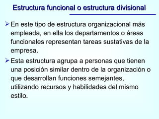 En este tipo de estructura organizacional más empleada, en ella los departamentos o áreas funcionales representan tareas sustativas de la empresa. Esta estructura agrupa a personas que tienen una posición similar dentro de la organización o que desarrollan funciones semejantes, utilizando recursos y habilidades del mismo estilo. Estructura funcional o estructura divisional 