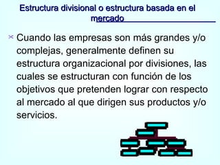 Estructura divisional o estructura basada en el mercado Cuando las empresas son más grandes y/o complejas, generalmente definen su estructura organizacional por divisiones, las cuales se estructuran con función de los objetivos que pretenden lograr con respecto al mercado al que dirigen sus productos y/o servicios. 