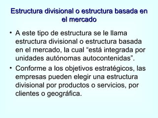 Estructura divisional o estructura basada en el mercado A este tipo de estructura se le llama estructura divisional o estructura basada en el mercado, la cual “está integrada por unidades autónomas autocontenidas”. Conforme a los objetivos estratégicos, las empresas pueden elegir una estructura divisional por productos o servicios, por clientes o geográfica. 