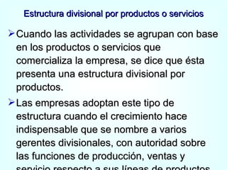 Estructura divisional por productos o servicios Cuando las actividades se agrupan con base en los productos o servicios que comercializa la empresa, se dice que ésta presenta una estructura divisional por productos. Las empresas adoptan este tipo de estructura cuando el crecimiento hace indispensable que se nombre a varios gerentes divisionales, con autoridad sobre las funciones de producción, ventas y servicio respecto a sus líneas de productos. 