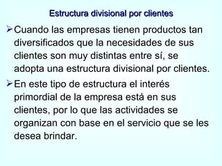 Estructura divisional por clientes Cuando las empresas tienen productos tan diversificados que la necesidades de sus clientes son muy distintas entre sí, se adopta una estructura divisional por clientes. En este tipo de estructura el interés primordial de la empresa está en sus clientes, por lo que las actividades se organizan con base en el servicio que se les desea brindar. 