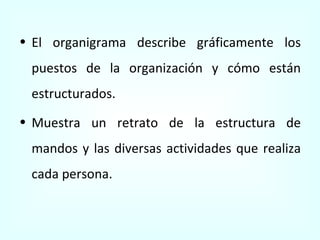 El organigrama describe gráficamente los puestos de la organización y cómo están estructurados. Muestra un retrato de la estructura de mandos y las diversas actividades que realiza cada persona. 