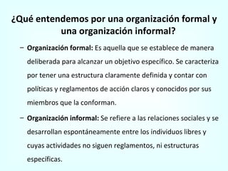 ¿Qué entendemos por una organización formal y una organización informal? Organización formal:  Es aquella que se establece de manera deliberada para alcanzar un objetivo específico. Se caracteriza por tener una estructura claramente definida y contar con políticas y reglamentos de acción claros y conocidos por sus miembros que la conforman. Organización informal:  Se refiere a las relaciones sociales y se desarrollan espontáneamente entre los individuos libres y cuyas actividades no siguen reglamentos, ni estructuras específicas. 