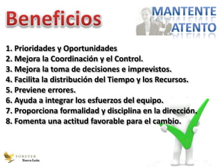 1. Prioridades y Oportunidades
2. Mejora la Coordinación y el Control.
3. Mejora la toma de decisiones e imprevistos.
4. Facilita la distribución del Tiempo y los Recursos.
5. Previene errores.
6. Ayuda a integrar los esfuerzos del equipo.
7. Proporciona formalidad y disciplina en la dirección.
8. Fomenta una actitud favorable para el cambio.



    Nuevo León
 