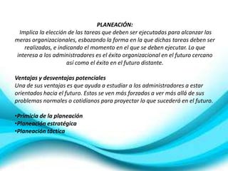 PLANEACIÓN:
 Implica la elección de las tareas que deben ser ejecutadas para alcanzar las
meras organizacionales, esbozando la forma en la que dichas tareas deben ser
   realizadas, e indicando el momento en el que se deben ejecutar. Lo que
interesa a los administradores es el éxito organizacional en el futuro cercano
                    así como el éxito en el futuro distante.

Ventajas y desventajas potenciales
Una de sus ventajas es que ayuda a estudiar a los administradores a estar
orientados hacia el futuro. Estos se ven más forzados a ver más allá de sus
problemas normales o cotidianos para proyectar lo que sucederá en el futuro.

•Primicia de la planeación
•Planeación estratégica
•Planeación táctica
 
