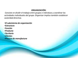 ORGANIZACIÓN:
Consiste en dividir el trabajo entre grupos e individuos y coordinar las
actividades individuales del grupo. Organizar implica también establecer
autoridad directiva.

•El subsistema de organización
•Estructura
•Función
•Producto
•Territorio
•Clientes
•Proceso de manufactura
 
