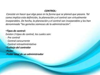 CONTROL:
 Consiste en hacer que algo pase en la forma que se planeó que pasara. Tal
como implica esta definición, la planeación y el control son virtualmente
inseparables. De hecho, la planeación y el control son inseparables y los han
denominado “los gemelos siameses de la administración”.

•Tipos de control:
Existen 3 tipos de control, los cuales son:
· Pre control
· Control concurrente
· Control retroaliméntativo
•Trabajo del contralor
•Poder
•Poder total de un administrador
 