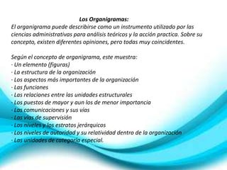 Los Organigramas:
El organigrama puede describirse como un instrumento utilizado por las
ciencias administrativas para análisis teóricos y la acción practica. Sobre su
concepto, existen diferentes opiniones, pero todas muy coincidentes.

Según el concepto de organigrama, este muestra:
· Un elemento (figuras)
· La estructura de la organización
· Los aspectos más importantes de la organización
· Las funciones
· Las relaciones entre las unidades estructurales
· Los puestos de mayor y aun los de menor importancia
· Las comunicaciones y sus vías
· Las vías de supervisión
· Los niveles y los estratos jerárquicos
· Los niveles de autoridad y su relatividad dentro de la organización
· Las unidades de categoría especial.
 
