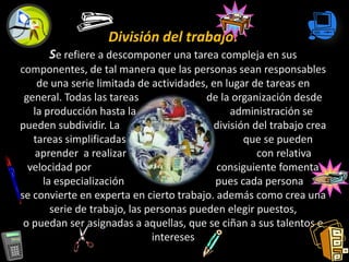 División del trabajo:
      Se refiere a descomponer una tarea compleja en sus
componentes, de tal manera que las personas sean responsables
    de una serie limitada de actividades, en lugar de tareas en
 general. Todas las tareas               de la organización desde
   la producción hasta la                     administración se
pueden subdividir. La                     división del trabajo crea
   tareas simplificadas                          que se pueden
    aprender a realizar                             con relativa
  velocidad por                            consiguiente fomenta
     la especialización                    pues cada persona
se convierte en experta en cierto trabajo. además como crea una
       serie de trabajo, las personas pueden elegir puestos,
 o puedan ser asignadas a aquellas, que se ciñan a sus talentos e
                              intereses
 