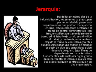 Jerarquía:
                  Desde los primeros días de la
 industrialización, los gerentes se preocupan
                  por la cantidad de personas y
    departamentos que podrían manejar con
       eficacia, este interrogante pertenece al
          tramo de control administrativo (con
        frecuencia llamado tramo de control o
  tramo administrativo) cuando se a dividido
           el trabajo, creados departamentos y
      elegido el tramo de control los gerentes
  pueden seleccionar una cadena de mando;
       es decir, un plan que especifique quien
              depende de quién. Estas líneas de
                dependencia son características
    fundamentales de cualquier organigrama
     para representar la jerarquía que es plan
     que especifica quien controla a quien en
                              una organización.
 