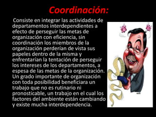 Coordinación:
 Consiste en integrar las actividades de
departamentos interdependientes a
efecto de perseguir las metas de
organización con eficiencia, sin
coordinación los miembros de la
organización perderían de vista sus
papeles dentro de la misma y
enfrentarían la tentación de perseguir
los intereses de los departamentos, a
espesa de las metas de la organización.
Un grado importante de organización
con toda posibilidad beneficiara un
trabajo que no es rutinario ni
pronosticable, un trabajo en el cual los
factores del ambiente están cambiando
y existe mucha interdependencia.
 
