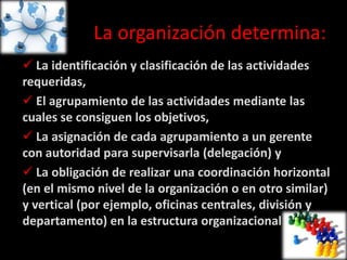La organización determina:
 La identificación y clasificación de las actividades
requeridas,
 El agrupamiento de las actividades mediante las
cuales se consiguen los objetivos,
 La asignación de cada agrupamiento a un gerente
con autoridad para supervisarla (delegación) y
 La obligación de realizar una coordinación horizontal
(en el mismo nivel de la organización o en otro similar)
y vertical (por ejemplo, oficinas centrales, división y
departamento) en la estructura organizacional
 