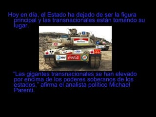Hoy en día, el Estado ha dejado de ser la figura principal y las transnacionales están tomando su lugar. “ Las gigantes transnacionales se han elevado por encima de los poderes soberanos de los estados,” afirma el analista político Michael Parenti. 