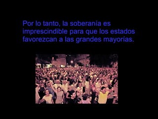 Por lo tanto, la soberanía es imprescindible para que los estados favorezcan a las grandes mayorías.