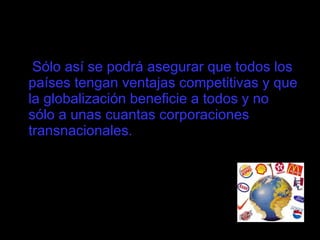 Sólo así se podrá asegurar que todos los países tengan ventajas competitivas y que la globalización beneficie a todos y no sólo a unas cuantas corporaciones transnacionales.  
