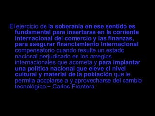 El ejercicio de l a soberanía en ese sentido es fundamental para insertarse en la corriente internacional del comercio y las finanzas, para asegurar financiamiento internacional  compensatorio cuando resulte un estado nacional perjudicado en los arreglos internacionales que acometa y  para implantar una política nacional que eleve el nivel cultural y material de la población  que le permita acoplarse a y aprovecharse del cambio tecnológico.~ Carlos Frontera 