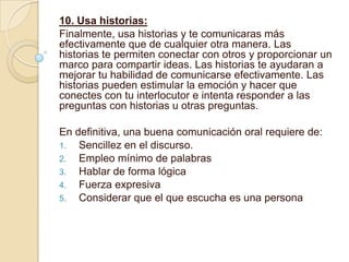 10. Usa historias:
Finalmente, usa historias y te comunicaras más
efectivamente que de cualquier otra manera. Las
historias te permiten conectar con otros y proporcionar un
marco para compartir ideas. Las historias te ayudaran a
mejorar tu habilidad de comunicarse efectivamente. Las
historias pueden estimular la emoción y hacer que
conectes con tu interlocutor e intenta responder a las
preguntas con historias u otras preguntas.

En definitiva, una buena comunicación oral requiere de:
1. Sencillez en el discurso.
2. Empleo mínimo de palabras
3. Hablar de forma lógica
4. Fuerza expresiva
5. Considerar que el que escucha es una persona
 