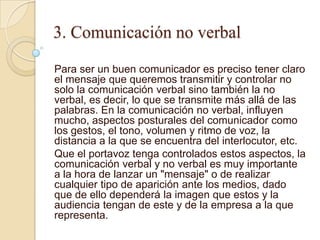3. Comunicación no verbal

Para ser un buen comunicador es preciso tener claro
el mensaje que queremos transmitir y controlar no
solo la comunicación verbal sino también la no
verbal, es decir, lo que se transmite más allá de las
palabras. En la comunicación no verbal, influyen
mucho, aspectos posturales del comunicador como
los gestos, el tono, volumen y ritmo de voz, la
distancia a la que se encuentra del interlocutor, etc.
Que el portavoz tenga controlados estos aspectos, la
comunicación verbal y no verbal es muy importante
a la hora de lanzar un "mensaje" o de realizar
cualquier tipo de aparición ante los medios, dado
que de ello dependerá la imagen que estos y la
audiencia tengan de este y de la empresa a la que
representa.
 