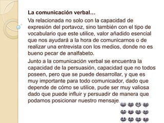 La comunicación verbal…
Va relacionada no solo con la capacidad de
expresión del portavoz, sino también con el tipo de
vocabulario que este utilice, valor añadido esencial
que nos ayudará a la hora de comunicarnos o de
realizar una entrevista con los medios, donde no es
bueno pecar de analfabeto.
Junto a la comunicación verbal se encuentra la
capacidad de la persuasión, capacidad que no todos
poseen, pero que se puede desarrollar, y que es
muy importante para todo comunicador, dado que
depende de cómo se utilice, pude ser muy valiosa
dado que puede influir y persuadir de manera que
podamos posicionar nuestro mensaje.
 