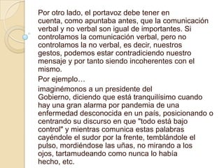 Por otro lado, el portavoz debe tener en
cuenta, como apuntaba antes, que la comunicación
verbal y no verbal son igual de importantes. Si
controlamos la comunicación verbal, pero no
controlamos la no verbal, es decir, nuestros
gestos, podemos estar contradiciendo nuestro
mensaje y por tanto siendo incoherentes con el
mismo.
Por ejemplo…
imaginémonos a un presidente del
Gobierno, diciendo que está tranquilísimo cuando
hay una gran alarma por pandemia de una
enfermedad desconocida en un país, posicionando o
centrando su discurso en que "todo está bajo
control" y mientras comunica estas palabras
cayéndole el sudor por la frente, temblándole el
pulso, mordiéndose las uñas, no mirando a los
ojos, tartamudeando como nunca lo había
hecho, etc.
 
