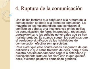 4. Ruptura de la comunicación
Uno de los factores que conducen a la ruptura de la
comunicación se debe a la forma de comunicar. La
mayoría de los malentendidos que conducen al
conflicto se debe a: una incoherencia en los estilos
de comunicación, de forma inapropiada, redactando
pensamientos, o las señales no verbales que se han
malinterpretado. Es cuando surgen los conflictos que
el verdadero significado de las habilidades de
comunicación efectiva son apreciadas.
Para evitar que esto ocurra debes asegurarte de que
entiendes lo que estas tratando de decir, porque sino
nuestro destinatario tampoco llegará a entenderlo y
principalmente trata de ser claro con lo que quieres
decir, evitando palabras demasiado grandes.
 