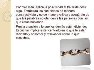 Por otro lado, aplica la positividad al tratar de decir
algo. Estructura los contenidos de manera
constructivista y no de manera crítica y asegúrate de
que tus palabras no ofenden a las personas con las
que estas hablando.
Presta atención a lo que los demás están diciendo.
Escuchar implica estar centrado en lo que te están
diciendo y absorber y reflexionar sobre lo que
escuchas.
 
