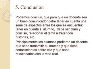 5. Conclusión
Podemos concluir, que para que un docente sea
un buen comunicador debe tener en cuenta una
serie de aspectos entre los que se encuentra:
tener en cuenta al alumno, debe ser claro y
conciso, relacionar el tema a tratar con
historias, etc.
Principalmente los alumnos prefieren un docente
que sabe transmitir su materia y que tiene
conocimientos sobre ello y que sabe
relacionarlos con la vida real.
 