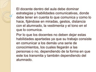 El docente dentro del aula debe dominar
estrategias y habilidades comunicativas, donde
debe tener en cuenta lo que comunica y como lo
hace, fijándose en miradas, gestos, distancia
con el alumnado, la vestimenta y el tono en el
que lo comunica.
Por lo que los docentes no deben dejar estas
habilidades apartadas ya que su trabajo consiste
en comunicar a los demás una serie de
conocimientos, los cuales llegarán a las
personas o no, dependiendo de la forma en que
este los transmita y también dependiendo del
alumnado.
 