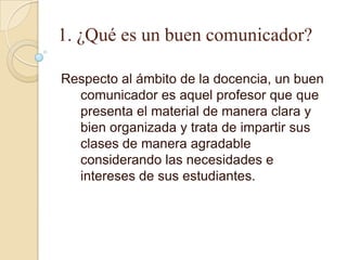 1. ¿Qué es un buen comunicador?

Respecto al ámbito de la docencia, un buen
  comunicador es aquel profesor que que
  presenta el material de manera clara y
  bien organizada y trata de impartir sus
  clases de manera agradable
  considerando las necesidades e
  intereses de sus estudiantes.
 