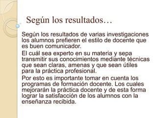 Según los resultados…
Según los resultados de varias investigaciones
los alumnos prefieren el estilo de docente que
es buen comunicador.
El cuál sea experto en su materia y sepa
transmitir sus conocimientos mediante técnicas
que sean claras, amenas y que sean útiles
para la práctica profesional.
Por esto es importante tomar en cuenta los
programas de formación docente. Los cuales
mejorarán la práctica docente y de esta forma
lograr la satisfacción de los alumnos con la
enseñanza recibida.
 