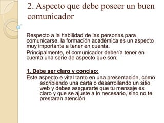 2. Aspecto que debe poseer un buen
comunicador

Respecto a la habilidad de las personas para
comunicarse, la formación académica es un aspecto
muy importante a tener en cuenta.
Principalmente, el comunicador debería tener en
cuenta una serie de aspecto que son:

1. Debe ser claro y conciso:
Este aspecto e vital tanto en una presentación, como
     escribiendo una carta o desarrollando un sitio
     web y debes asegurarte que tu mensaje es
     claro y que se ajuste a lo necesario, sino no te
     prestaran atención.
 