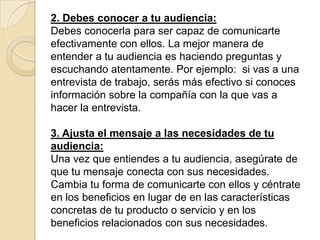 2. Debes conocer a tu audiencia:
Debes conocerla para ser capaz de comunicarte
efectivamente con ellos. La mejor manera de
entender a tu audiencia es haciendo preguntas y
escuchando atentamente. Por ejemplo: si vas a una
entrevista de trabajo, serás más efectivo si conoces
información sobre la compañía con la que vas a
hacer la entrevista.

3. Ajusta el mensaje a las necesidades de tu
audiencia:
Una vez que entiendes a tu audiencia, asegúrate de
que tu mensaje conecta con sus necesidades.
Cambia tu forma de comunicarte con ellos y céntrate
en los beneficios en lugar de en las características
concretas de tu producto o servicio y en los
beneficios relacionados con sus necesidades.
 