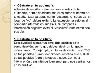 4. Céntrate en tu audiencia:
Además de escribir sobre las necesidades de tu
audiencia, debes escribirte con ellos como el centro de
tu escrito. Usa palabras como "vosotros" o "nosotros" en
lugar de "yo“, debes evitarlo La excepción a esto es al
compartir información negativa. Si compartes
información negativa evita el "vosotros" tanto como sea
posible.

5. Céntrate en lo positivo:
Esto ayudará a crear un ambiente positivo en la
comunicación, por lo que debes elegir un lenguaje
determinado. Por ejemplo, en lugar de decir que el 70%
de tus pedidos fueron rechazados, enfatiza que el 30%
de tus pedidos fueron llevados a cabo. Con esta
información transmitimos lo mismo, pero nos centramos
en lo positivo.
 