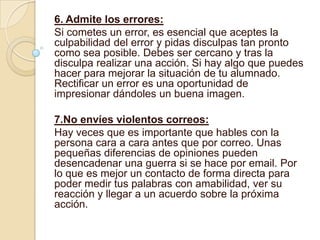 6. Admite los errores:
Si cometes un error, es esencial que aceptes la
culpabilidad del error y pidas disculpas tan pronto
como sea posible. Debes ser cercano y tras la
disculpa realizar una acción. Si hay algo que puedes
hacer para mejorar la situación de tu alumnado.
Rectificar un error es una oportunidad de
impresionar dándoles un buena imagen.

7.No envíes violentos correos:
Hay veces que es importante que hables con la
persona cara a cara antes que por correo. Unas
pequeñas diferencias de opiniones pueden
desencadenar una guerra si se hace por email. Por
lo que es mejor un contacto de forma directa para
poder medir tus palabras con amabilidad, ver su
reacción y llegar a un acuerdo sobre la próxima
acción.
 