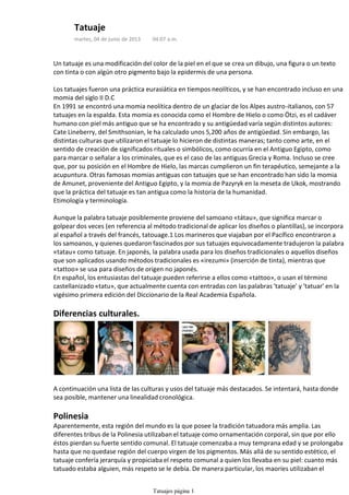 Un tatuaje es una modificación del color de la piel en el que se crea un dibujo, una figura o un texto
con tinta o con algún otro pigmento bajo la epidermis de una persona.
Los tatuajes fueron una práctica eurasiática en tiempos neolíticos, y se han encontrado incluso en una
momia del siglo II D.C
En 1991 se encontró una momia neolítica dentro de un glaciar de los Alpes austro-italianos, con 57
tatuajes en la espalda. Esta momia es conocida como el Hombre de Hielo o como Ötzi, es el cadáver
humano con piel más antiguo que se ha encontrado y su antigüedad varía según distintos autores:
Cate Lineberry, del Smithsonian, le ha calculado unos 5,200 años de antigüedad. Sin embargo, las
distintas culturas que utilizaron el tatuaje lo hicieron de distintas maneras; tanto como arte, en el
sentido de creación de significados rituales o simbólicos, como ocurría en el Antiguo Egipto, como
para marcar o señalar a los criminales, que es el caso de las antiguas Grecia y Roma. Incluso se cree
que, por su posición en el Hombre de Hielo, las marcas cumplieron un fin terapéutico, semejante a la
acupuntura. Otras famosas momias antiguas con tatuajes que se han encontrado han sido la momia
de Amunet, proveniente del Antiguo Egipto, y la momia de Pazyryk en la meseta de Ukok, mostrando
que la práctica del tatuaje es tan antigua como la historia de la humanidad.
Etimología y terminología.
Aunque la palabra tatuaje posiblemente proviene del samoano «tátau», que significa marcar o
golpear dos veces (en referencia al método tradicional de aplicar los diseños o plantillas), se incorpora
al español a través del francés, tatouage.1 Los marineros que viajaban por el Pacífico encontraron a
los samoanos, y quienes quedaron fascinados por sus tatuajes equivocadamente tradujeron la palabra
«tatau» como tatuaje. En japonés, la palabra usada para los diseños tradicionales o aquellos diseños
que son aplicados usando métodos tradicionales es «irezumi» (inserción de tinta), mientras que
«tattoo» se usa para diseños de origen no japonés.
En español, los entusiastas del tatuaje pueden referirse a ellos como «tattoo», o usan el término
castellanizado «tatu», que actualmente cuenta con entradas con las palabras 'tatuaje' y 'tatuar' en la
vigésimo primera edición del Diccionario de la Real Academia Española.
Diferencias culturales.
A continuación una lista de las culturas y usos del tatuaje más destacados. Se intentará, hasta donde
sea posible, mantener una linealidad cronológica.
Polinesia
Aparentemente, esta región del mundo es la que posee la tradición tatuadora más amplia. Las
diferentes tribus de la Polinesia utilizaban el tatuaje como ornamentación corporal, sin que por ello
éstos pierdan su fuerte sentido comunal. El tatuaje comenzaba a muy temprana edad y se prolongaba
hasta que no quedase región del cuerpo virgen de los pigmentos. Más allá de su sentido estético, el
tatuaje confería jerarquía y propiciaba el respeto comunal a quien los llevaba en su piel: cuanto más
tatuado estaba alguien, más respeto se le debía. De manera particular, los maoríes utilizaban el
tatuaje para la batalla. Los dibujos que llevaban en la piel contribuían a su famosa estrategia de
Tatuaje
martes, 04 de junio de 2013 04:07 a.m.
Tatuajes página 1
 